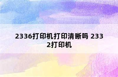 2336打印机打印清晰吗 2332打印机